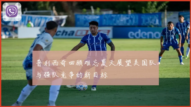 普利西奇回顾难忘夏天展望美国队与强队竞争的新目标