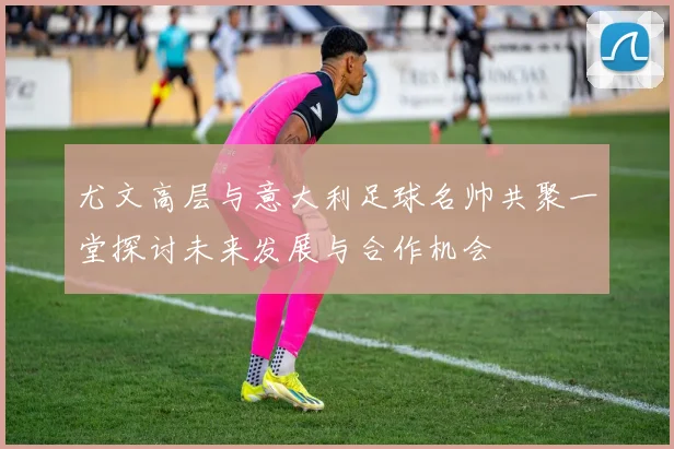尤文高层与意大利足球名帅共聚一堂探讨未来发展与合作机会