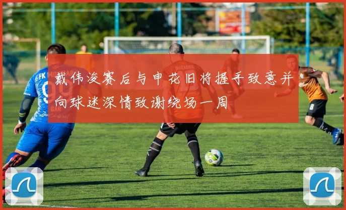戴伟浚赛后与申花旧将握手致意并向球迷深情致谢绕场一周