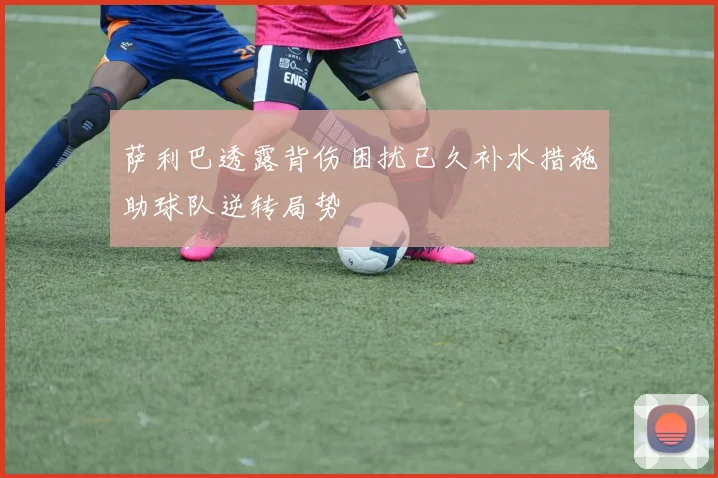 萨利巴透露背伤困扰已久补水措施助球队逆转局势