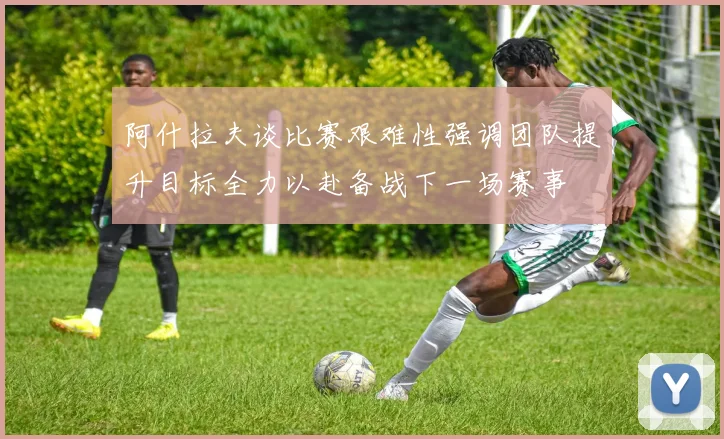 阿什拉夫谈比赛艰难性强调团队提升目标全力以赴备战下一场赛事