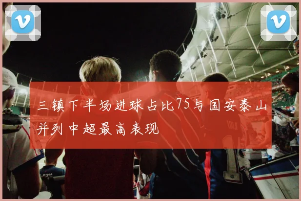 三镇下半场进球占比75与国安泰山并列中超最高表现